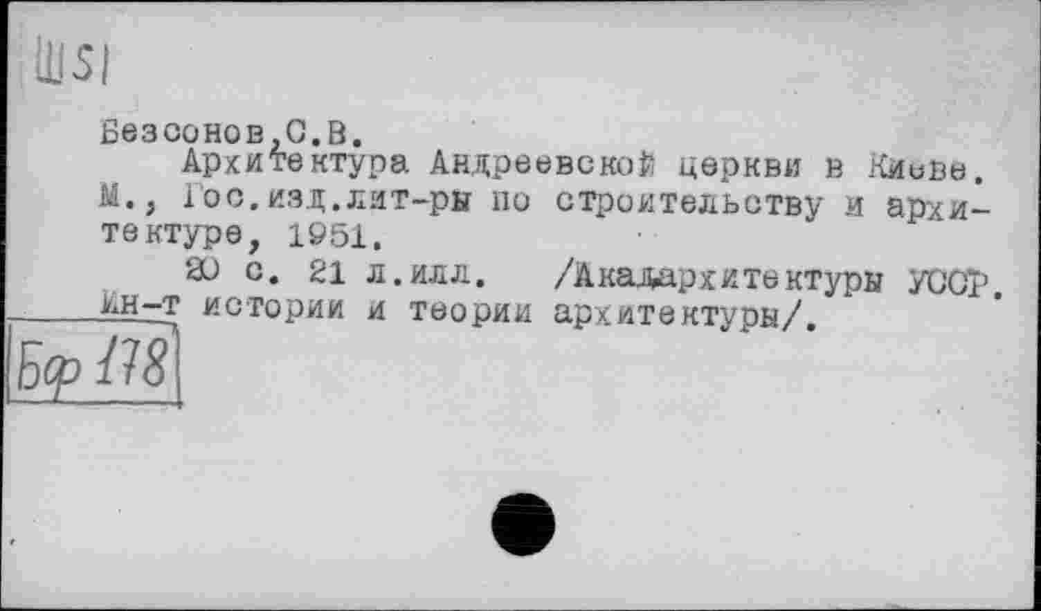 ﻿Безсонов,G.В.
Архитектура Андреевской церкви в Киеве.
Гос.изд.лит-ры по строительству и архитектуре, 1951.
а) с. 21 л.илл. /Акадархитектуры УСОЇ’. йн^т истории и теории архитектуры/.